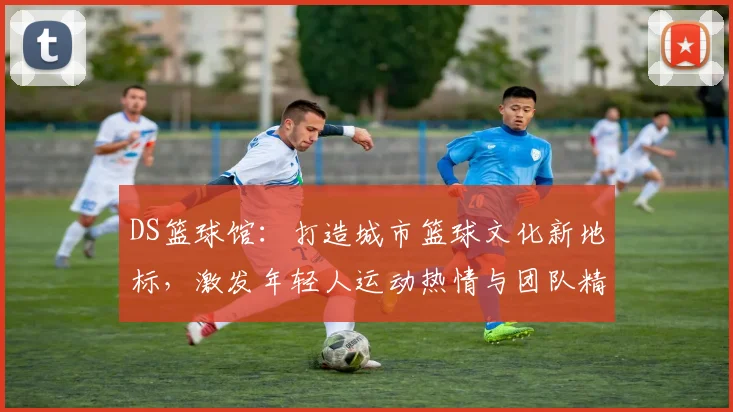 DS篮球馆：打造城市篮球文化新地标，激发年轻人运动热情与团队精神