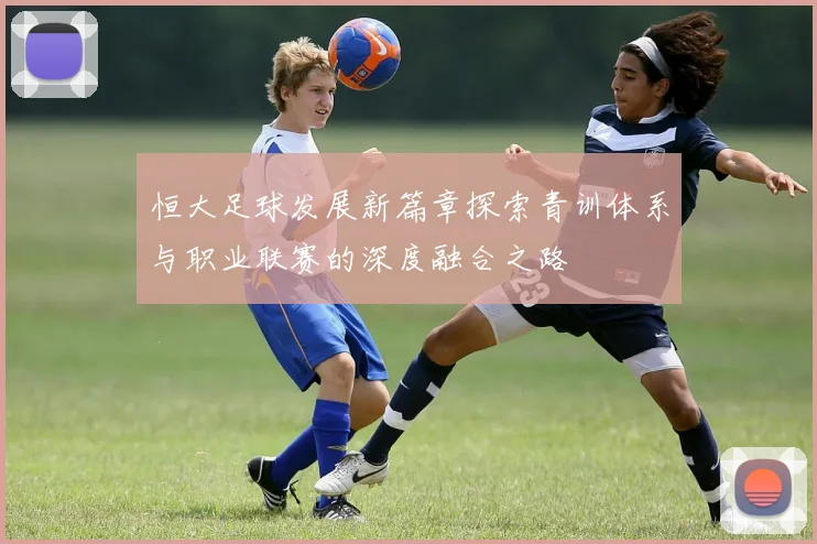恒大足球发展新篇章探索青训体系与职业联赛的深度融合之路