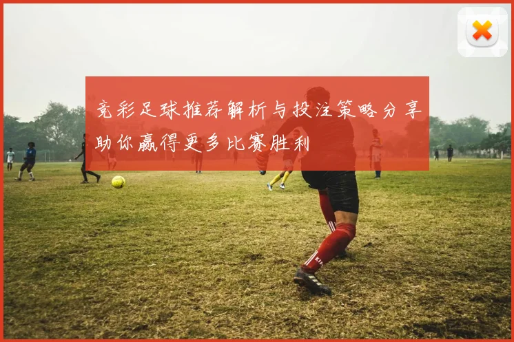 竞彩足球推荐解析与投注策略分享助你赢得更多比赛胜利