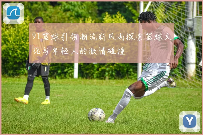 91篮球引领潮流新风尚探索篮球文化与年轻人的激情碰撞