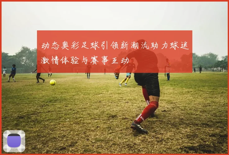 动态奥彩足球引领新潮流助力球迷激情体验与赛事互动