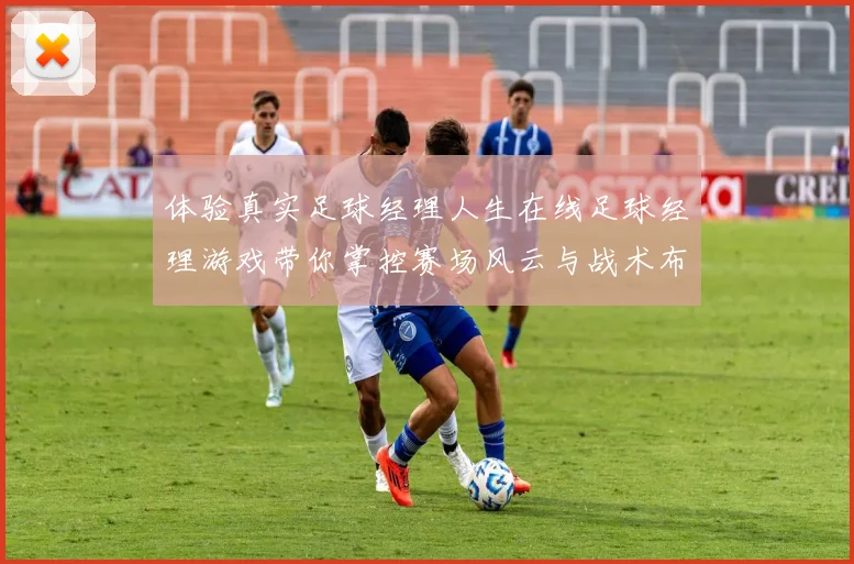 体验真实足球经理人生在线足球经理游戏带你掌控赛场风云与战术布局