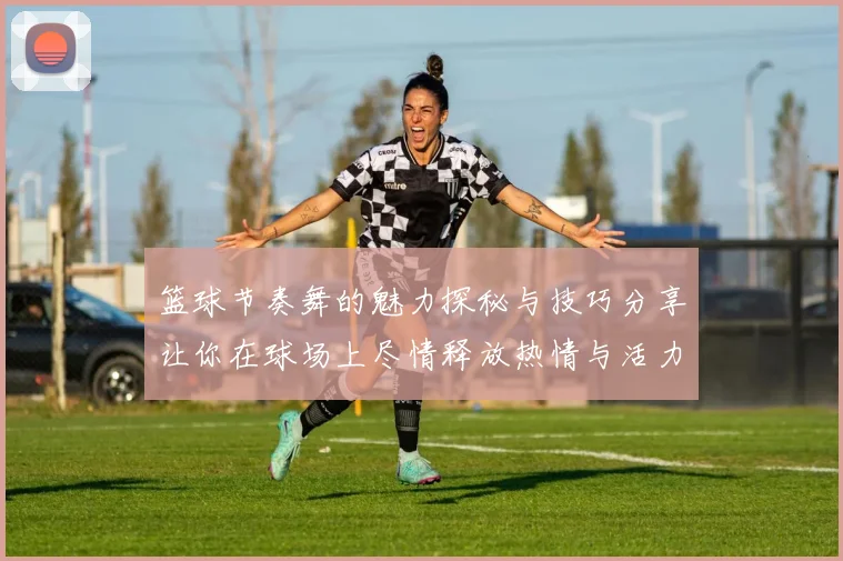 篮球节奏舞的魅力探秘与技巧分享让你在球场上尽情释放热情与活力