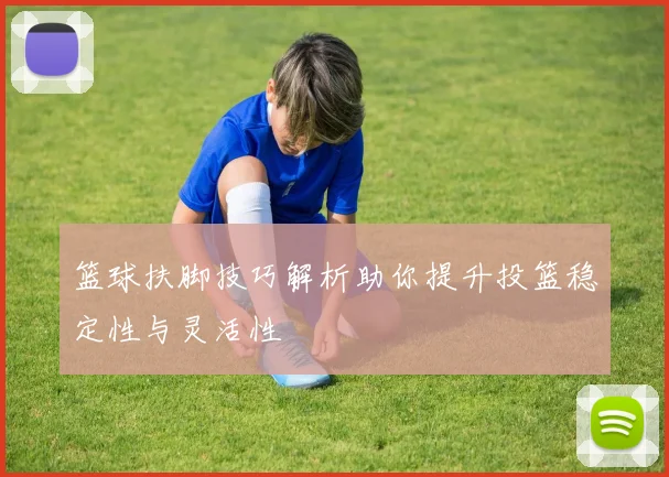 篮球扶脚技巧解析助你提升投篮稳定性与灵活性