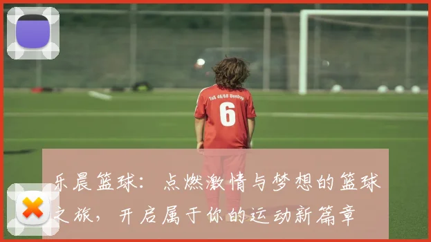 乐晨篮球：点燃激情与梦想的篮球之旅，开启属于你的运动新篇章