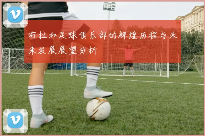 布拉加足球俱乐部的辉煌历程与未来发展展望分析